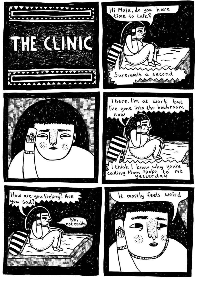 The clinic  (Julia is sitting in bed holding the phone) Julia: Hi Maja, do you have time to talk? Maja: Sure, just wait a second  (Julia is waiting)  Maja: There. I'm at work, but I've gone into the bathroom now Maja: I think I know why you're calling. Mom spoke to me yesterday.  Maja: How are you feeling? Are you sad? Julia: No, not really Julia: It mostly feels weird 